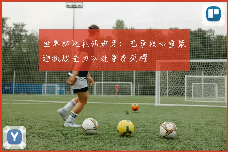 世界杯巡礼西班牙：巴萨核心重聚迎挑战全力以赴争夺荣耀