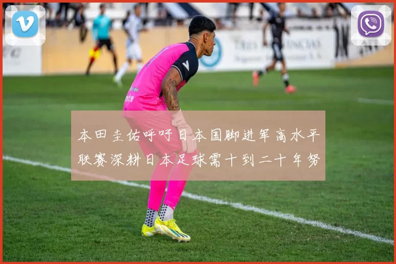本田圭佑呼吁日本国脚进军高水平联赛深耕日本足球需十到二十年努力