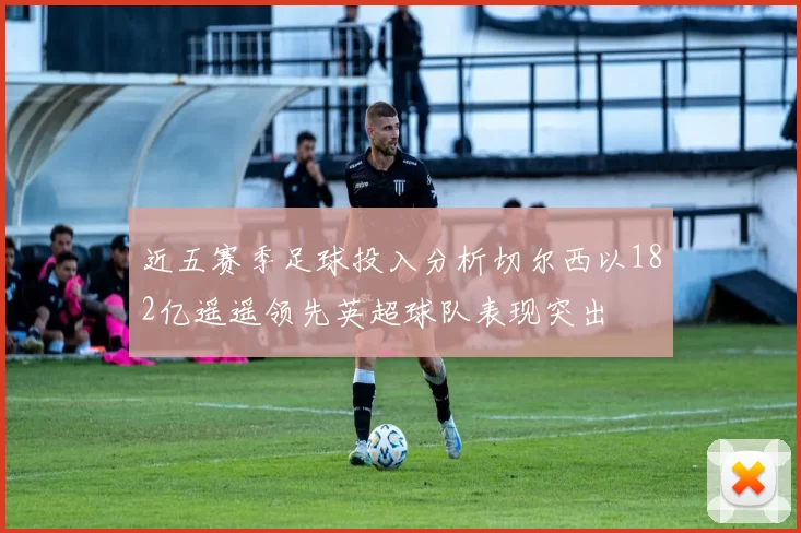 近五赛季足球投入分析切尔西以182亿遥遥领先英超球队表现突出