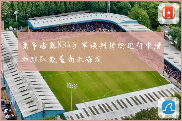 萧华透露NBA扩军谈判持续进行中增加球队数量尚未确定