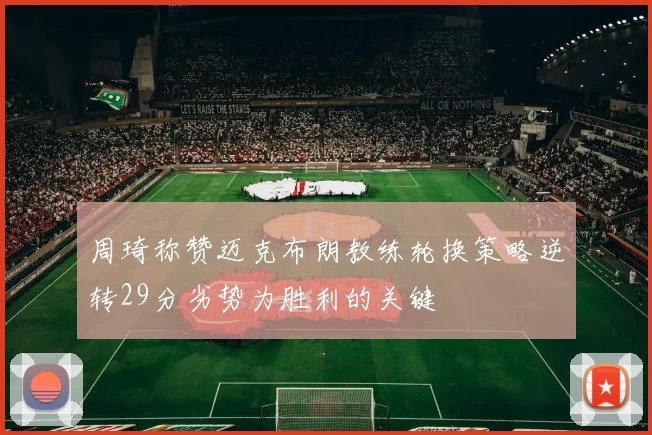 周琦称赞迈克布朗教练轮换策略逆转29分劣势为胜利的关键