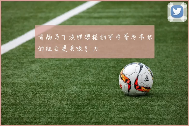 肯扬马丁谈理想搭档字母哥与韦尔的组合更具吸引力