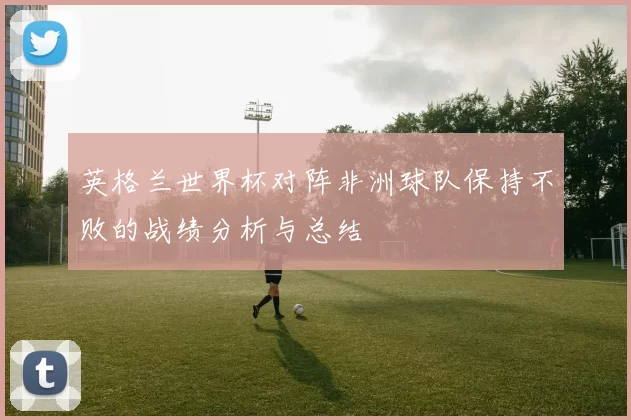 英格兰世界杯对阵非洲球队保持不败的战绩分析与总结