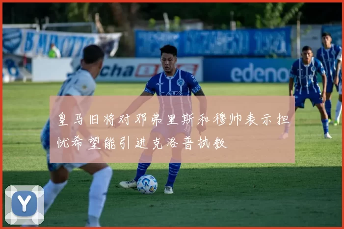 皇马旧将对邓弗里斯和穆帅表示担忧希望能引进克洛普执教
