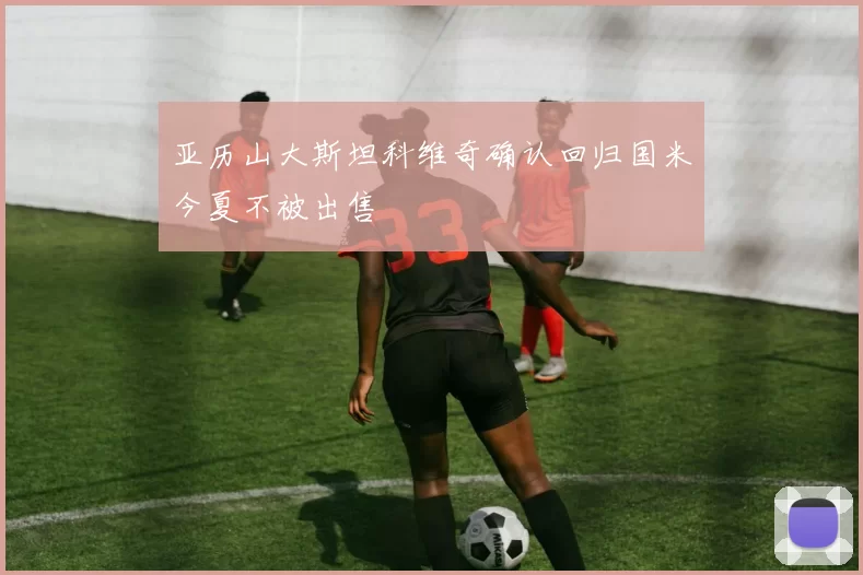 亚历山大斯坦科维奇确认回归国米今夏不被出售