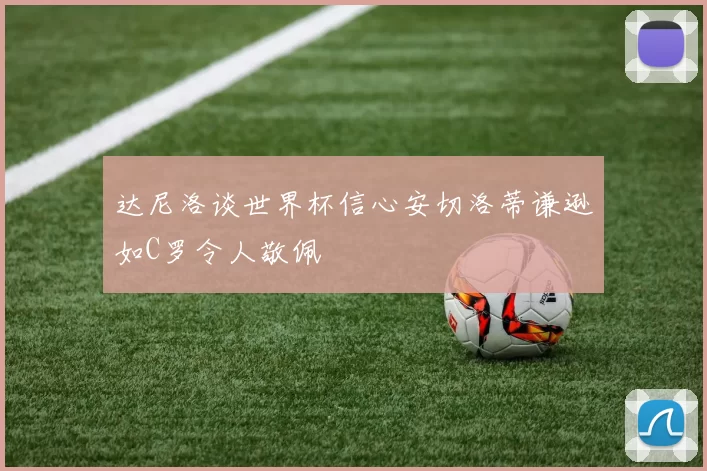 达尼洛谈世界杯信心安切洛蒂谦逊如C罗令人敬佩